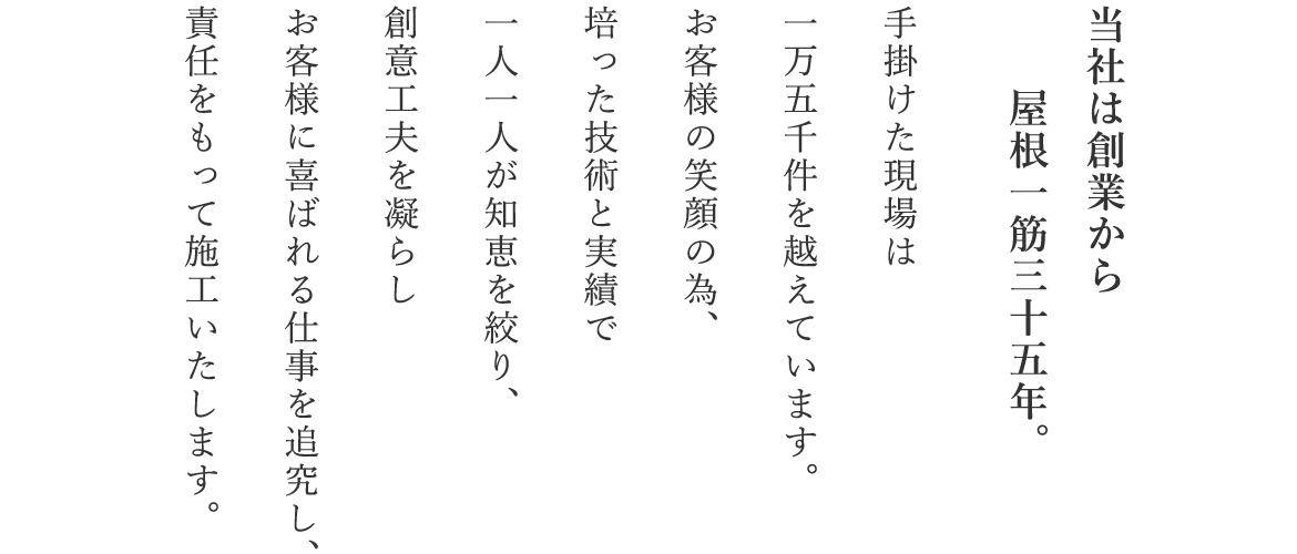 当社は創業から屋根一筋35年。 手掛けた現場は1万5千件を越えています。 お客様の笑顔の為、 培った技術と実績で一人一人が知恵を絞り、 創意工夫を凝らしお客様に喜ばれる仕事を追究し、 責任をもって施工いたします。